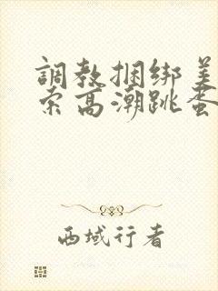 调教捆绑美女绳索高潮跳蛋小说