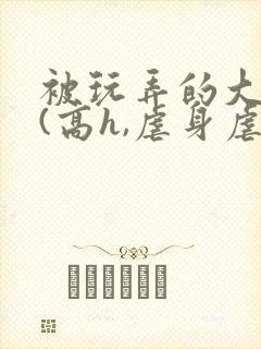 被玩弄的大小姐(高h,虐身虐心