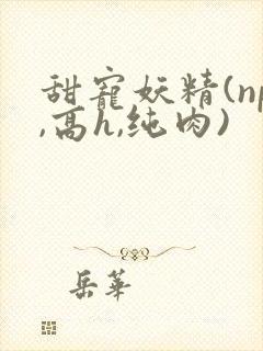 甜宠妖精(np,高h,纯肉)