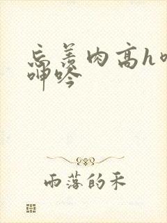 忘羡肉高h喷汁呻吟