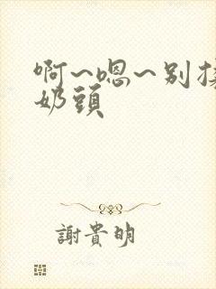 啊~嗯~别揉我奶头