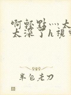 啊轻点灬太粗嗯太深了h视频