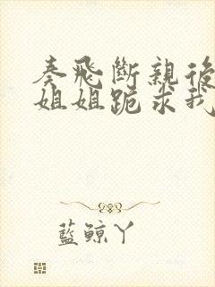 奏飞断亲后四个姐姐跪求我回家