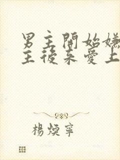 男主开始嫌弃女主后来爱上的古言