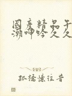 国产精品午夜高潮呻吟久久av