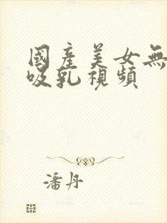 国产美女无遮挡吸乳视频