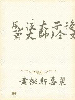 风流太子后宫(萧大帅)全文免费阅