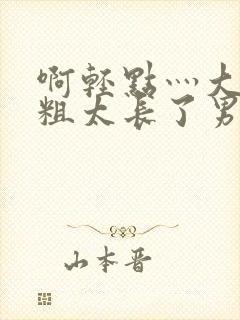 啊轻点灬大巴太粗太长了男