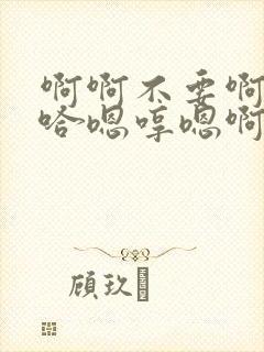 啊啊不要啊哈啊哈嗯哼嗯啊不要啊