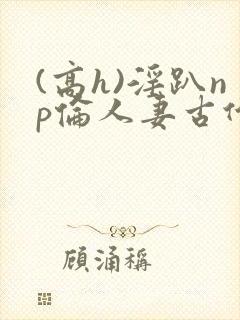 (高h)淫趴np伦人妻古代