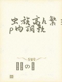 虫族高h繁交np肉调教