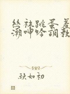 丝袜跳蛋羞耻高潮呻吟调教小说