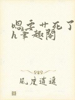 嗯要艹死了啊高h笔趣阁