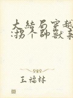 大结局穿越兽世:拐个帅兽来生娃