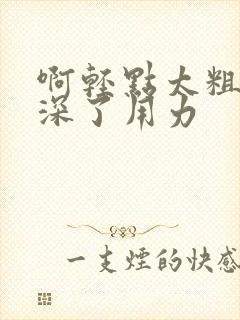 啊轻点太粗嗯太深了用力