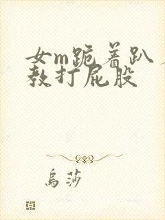 女m跪着趴着调教打屁股