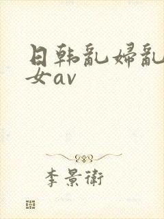 日韩乱妇乱女熟女av