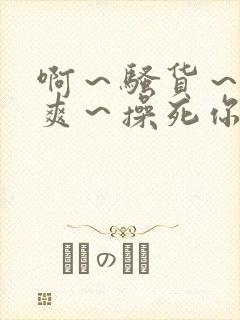 啊～骚货～爽不爽～操死你