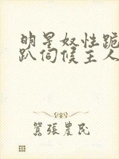 明星奴性跪侍跪趴伺候主人小说h