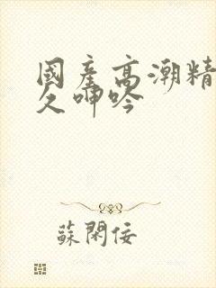 国产高潮精品久久呻吟