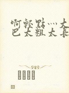 啊轻点灬大ji巴太粗太长了小说