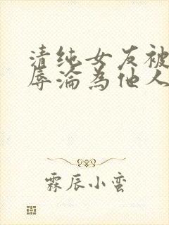 清纯女友被迫屈辱沦为他人玩物小说