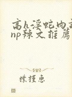 高h淫蛇肉调教np辣文推荐