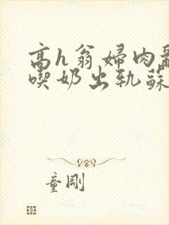 高h翁妇肉乱文吃奶出轨苏桃