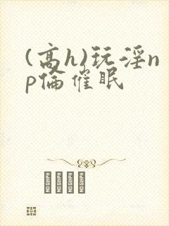 (高h)玩淫np伦催眠