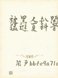 被黑人扒开双腿猛进夏科骨科