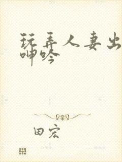 玩弄人妻出迎合呻吟