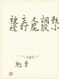 被主人调教边c边打屁股小说