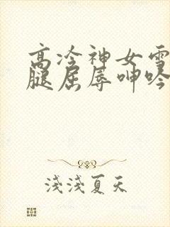 高冷神女雪白双腿屈辱呻吟娇喘小说