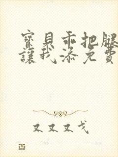 宝贝乖把腿张开让我添免费视频