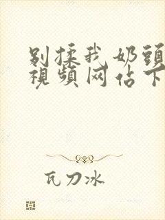 别揉我奶头嗯啊视频网站下载