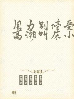 用力别停受不了高潮叫床小说