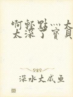 啊轻点灬太粗嗯太深了宝贝微博