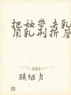 把她带去乳刑室用乳刑折磨小说