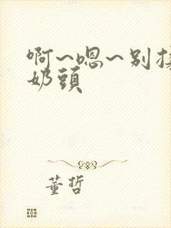 啊~嗯~别揉我奶头