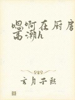 嗯啊在厨房做到高潮h