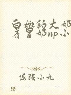 白嫩的大奶子翘着冒奶np小说