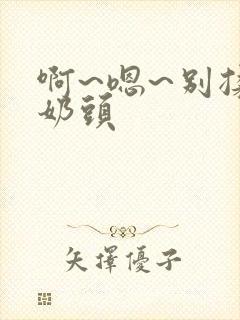 啊~嗯~别揉我奶头