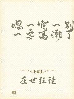 嗯～啊～别c了～要高潮了～啊哈小说