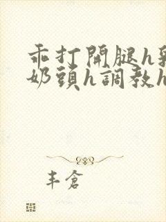 乖打开腿h乳夹奶头h调教h小说