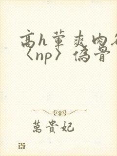 高h荤爽肉欲文〈np〉伪骨