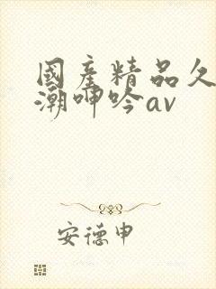 国产精品久久高潮呻吟av