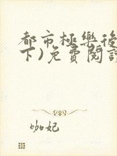 都市极乐后宫(下)免费阅读