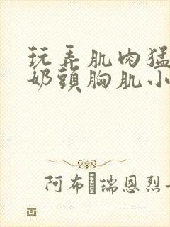 玩弄肌肉猛男的奶头胸肌小说