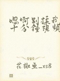 嗯啊别揉我奶头十分钟视频