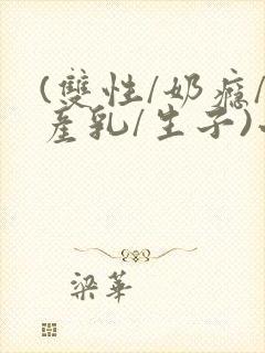 (双性/奶瘾/产乳/生子)小说男男